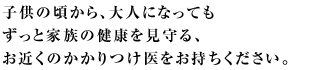 子供の頃から、大人になってもずっと家族の健康を見守る、お近くのかかりつけ医をお持ちください。